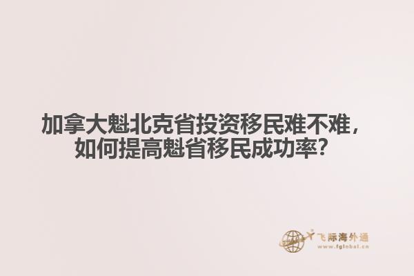 加拿大魁北克省投資移民難不難，如何提高魁省移民成功率？