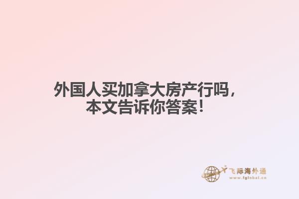 外國人買加拿大房產(chǎn)行嗎，本文告訴你答案！