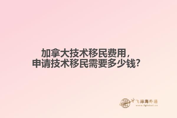 加拿大技術(shù)移民費用，申請技術(shù)移民需要多少錢？