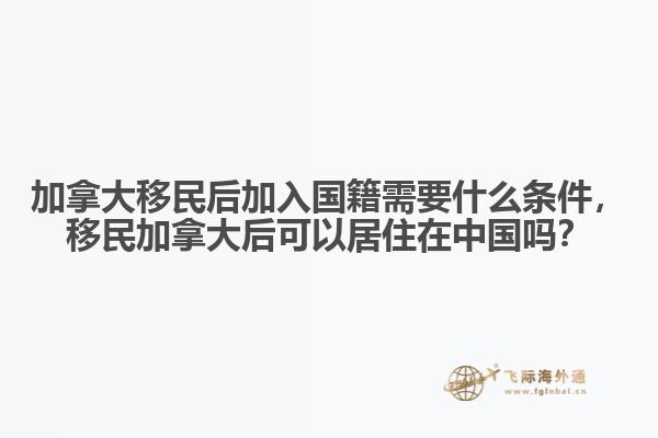 加拿大移民后加入國籍需要什么條件，移民加拿大后可以居住在中國嗎？