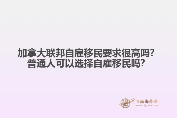 加拿大聯(lián)邦自雇移民要求很高嗎？普通人可以選擇自雇移民嗎？
