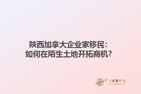 陜西加拿大企業(yè)家移民：如何在陌生土地開拓商機(jī)？