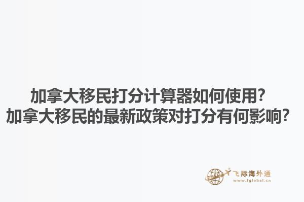 加拿大移民打分計(jì)算器如何使用？加拿大移民的最新政策對(duì)打分有何影響？1.jpg