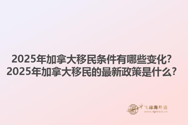 2025年加拿大移民條件有哪些變化？2025年加拿大移民的最新政策是什么？1.jpg