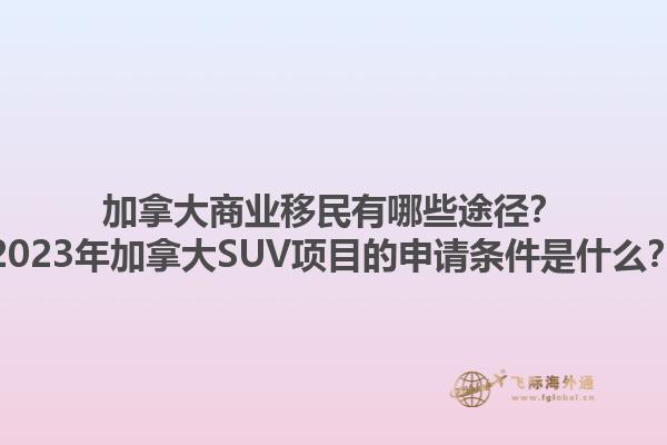 加拿大商業(yè)移民有哪些途徑？2023年加拿大SUV項目的申請條件是什么？1.jpg