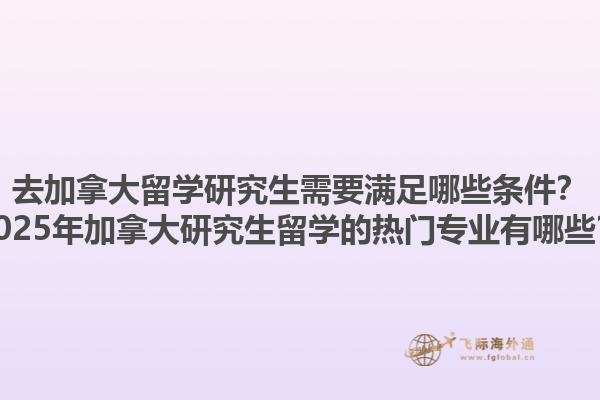 去加拿大留學(xué)研究生需要滿足哪些條件？2025年加拿大研究生留學(xué)的熱門專業(yè)有哪些？1.jpg