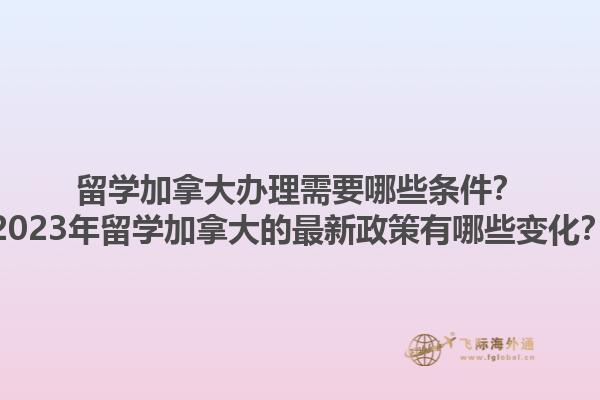 留學(xué)加拿大辦理需要哪些條件？2023年留學(xué)加拿大的最新政策有哪些變化？