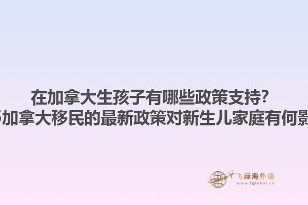 在加拿大生孩子有哪些政策支持？2025加拿大移民的最新政策對新生兒家庭有何影響？