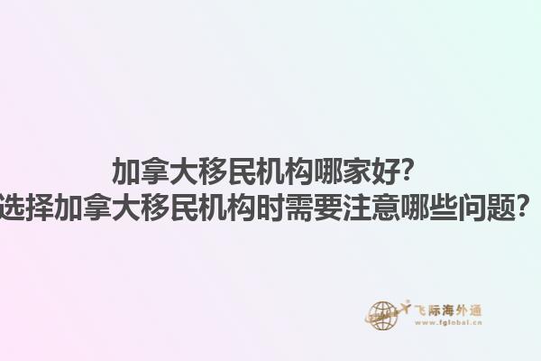 加拿大移民機構(gòu)哪家好？選擇加拿大移民機構(gòu)時需要注意哪些問題？1.jpg