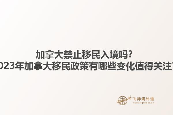 加拿大禁止移民入境嗎？2023年加拿大移民政策有哪些變化值得關(guān)注？1.jpg