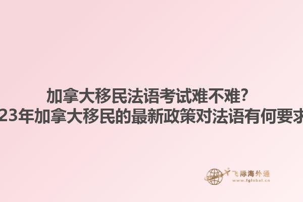 加拿大移民法語考試難不難？2023年加拿大移民的最新政策對法語有何要求？