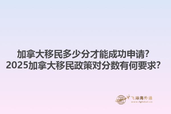 加拿大移民多少分才能成功申請？2025加拿大移民政策對分?jǐn)?shù)有何要求？1.jpg