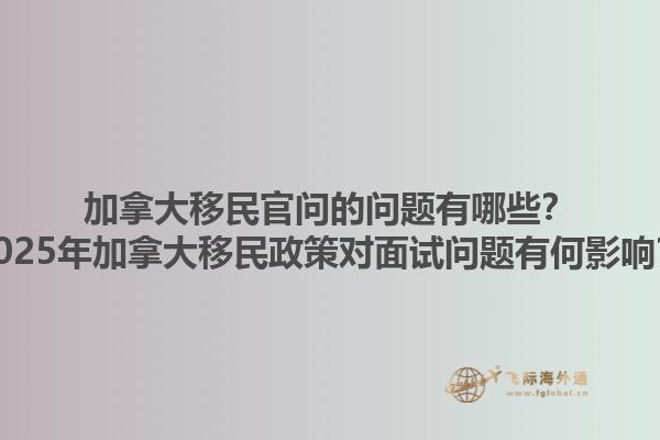 加拿大移民官問的問題有哪些？2025年加拿大移民政策對面試問題有何影響？