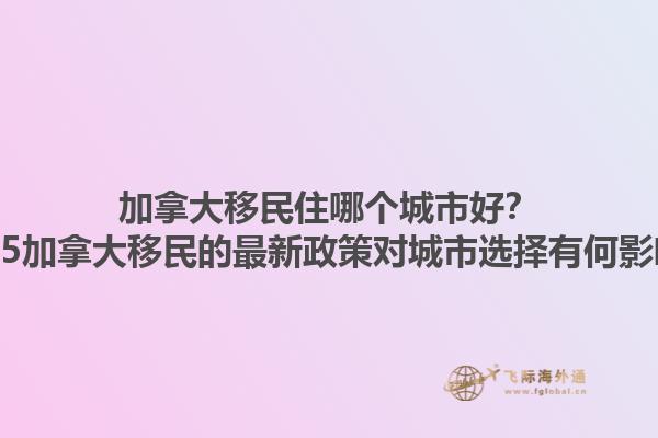 加拿大移民住哪個(gè)城市好？2025加拿大移民的最新政策對(duì)城市選擇有何影響？1.jpg