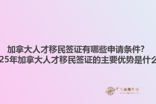 加拿大人才移民簽證有哪些申請(qǐng)條件？2025年加拿大人才移民簽證的主要優(yōu)勢(shì)是什么？1.jpg