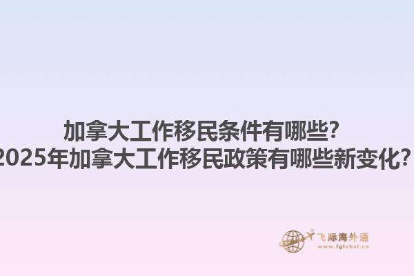 加拿大工作移民條件有哪些？2025年加拿大工作移民政策有哪些新變化？1.jpg