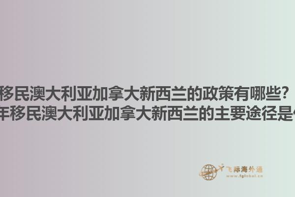 移民澳大利亞加拿大新西蘭的政策有哪些？2025年移民澳大利亞加拿大新西蘭的主要途徑是什么？