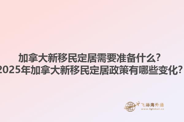 加拿大新移民定居需要準備什么？2025年加拿大新移民定居政策有哪些變化？