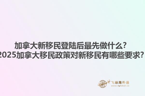 加拿大新移民登陸后最先做什么？2025加拿大移民政策對新移民有哪些要求？