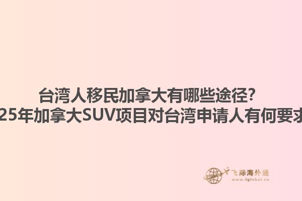 臺灣人移民加拿大有哪些途徑？2025年加拿大SUV項目對臺灣申請人有何要求？