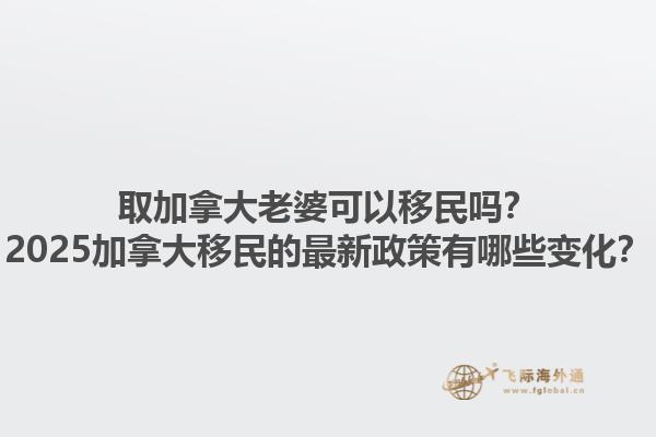取加拿大老婆可以移民嗎？2025加拿大移民的最新政策有哪些變化？