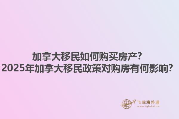 加拿大移民如何購(gòu)買房產(chǎn)？2025年加拿大移民政策對(duì)購(gòu)房有何影響？