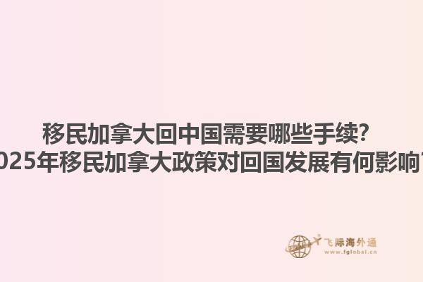 移民加拿大回中國需要哪些手續(xù)？2025年移民加拿大政策對回國發(fā)展有何影響？