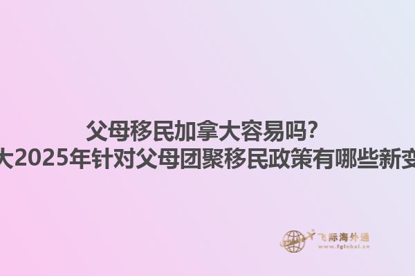 父母移民加拿大容易嗎？加拿大2025年針對(duì)父母團(tuán)聚移民政策有哪些新變化？1.jpg
