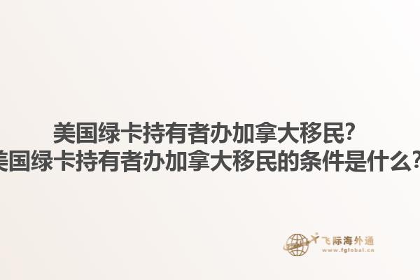 美國綠卡持有者辦加拿大移民？美國綠卡持有者辦加拿大移民的條件是什么？1.jpg