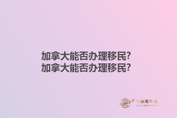 加拿大能否辦理移民？加拿大能否辦理移民？1.jpg