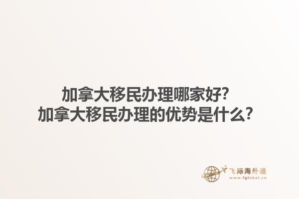 加拿大移民辦理哪家好？加拿大移民辦理的優(yōu)勢是什么？1.jpg