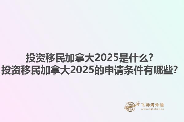 投資移民加拿大2025是什么？投資移民加拿大2025的申請條件有哪些？