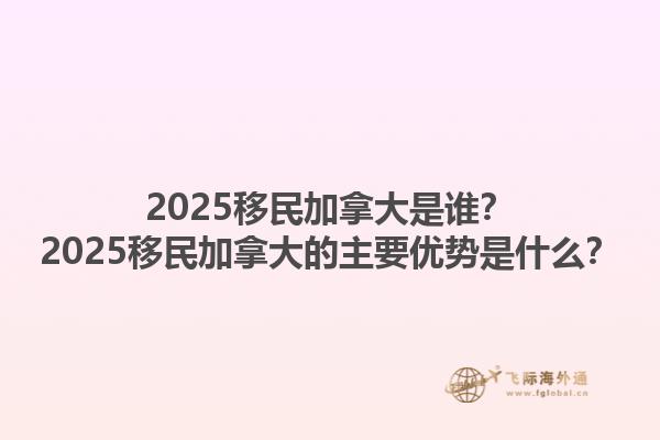 2025移民加拿大是誰？2025移民加拿大的主要優(yōu)勢是什么？