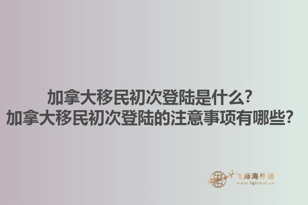 加拿大移民初次登陸是什么？加拿大移民初次登陸的注意事項有哪些？