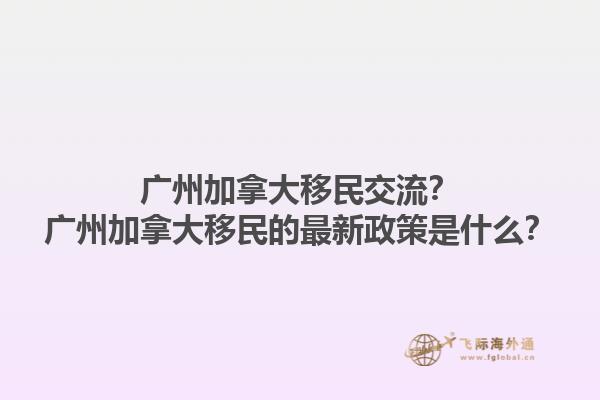 廣州加拿大移民交流？廣州加拿大移民的最新政策是什么？1.jpg