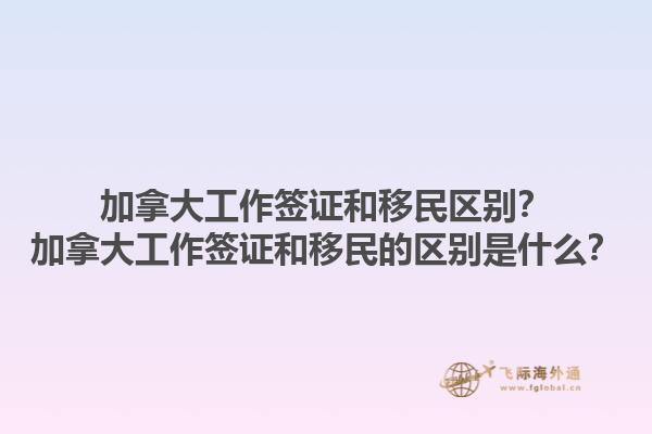 加拿大工作簽證和移民區(qū)別？加拿大工作簽證和移民的區(qū)別是什么？