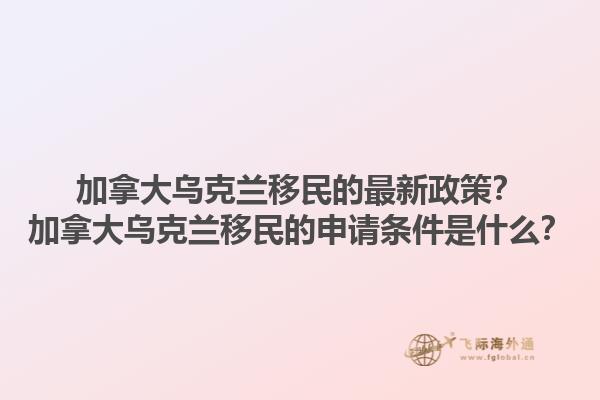 加拿大烏克蘭移民的最新政策？加拿大烏克蘭移民的申請(qǐng)條件是什么？