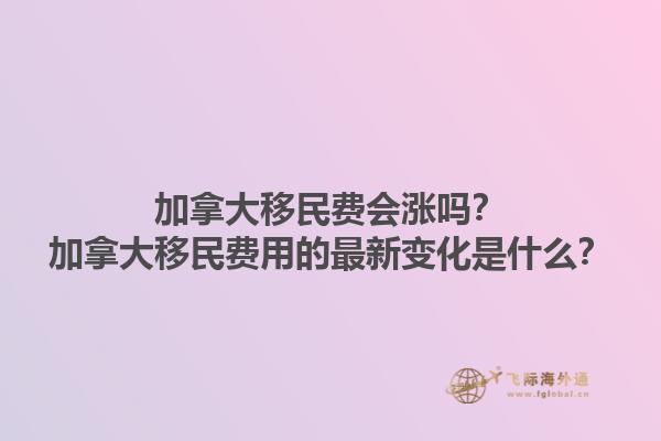 加拿大移民費會漲嗎？加拿大移民費用的最新變化是什么？