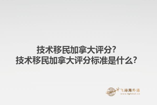 技術(shù)移民加拿大評分？技術(shù)移民加拿大評分標(biāo)準(zhǔn)是什么？