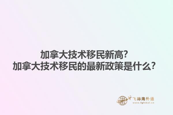 加拿大技術(shù)移民新高？加拿大技術(shù)移民的最新政策是什么？