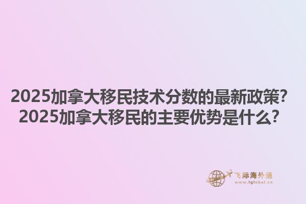 2025加拿大移民技術(shù)分?jǐn)?shù)的最新政策？2025加拿大移民的主要優(yōu)勢是什么？