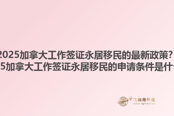 2025加拿大工作簽證永居移民的最新政策？2025加拿大工作簽證永居移民的申請條件是什么？