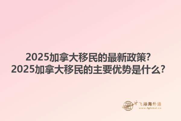 2025加拿大移民的最新政策？2025加拿大移民的主要優(yōu)勢是什么？