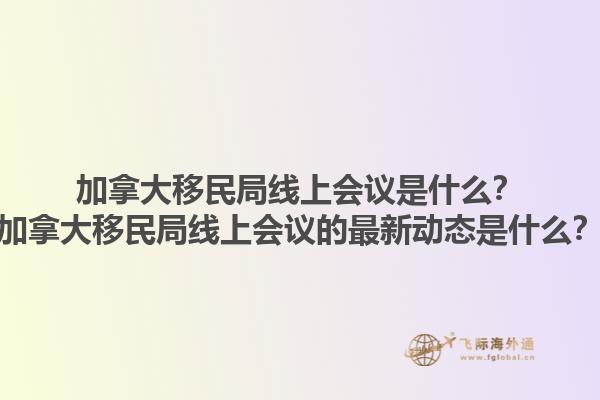 加拿大移民局線上會議是什么？加拿大移民局線上會議的最新動態(tài)是什么？1.jpg