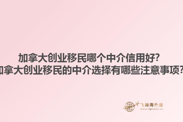 加拿大創(chuàng)業(yè)移民哪個(gè)中介信用好？加拿大創(chuàng)業(yè)移民的中介選擇有哪些注意事項(xiàng)？