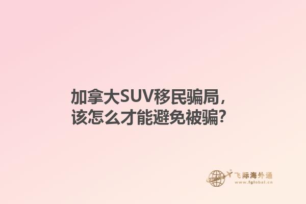 加拿大SUV移民騙局，該怎么才能避免被騙？1.jpg