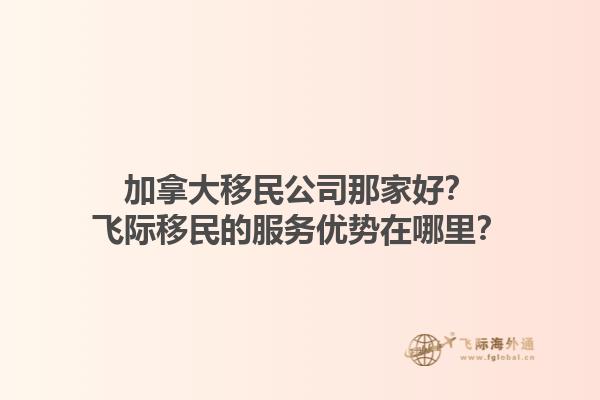 加拿大移民公司那家好？飛際移民的服務(wù)優(yōu)勢在哪里？1.jpg