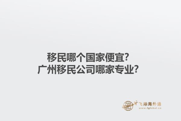 移民哪個(gè)國家便宜？廣州移民公司哪家專業(yè)？1.jpg