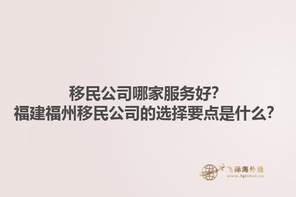 移民公司哪家服務(wù)好？福建福州移民公司的選擇要點是什么？1.jpg