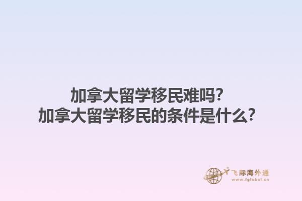 加拿大留學(xué)移民難嗎？加拿大留學(xué)移民的條件是什么？1.jpg